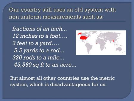 Fractions of an inch... 12 inches to a foot…. 3 feet to a yard…. 5.5 yards to a rod... 320 rods to a mile... 43,560 sq ft to an acre... But almost all.