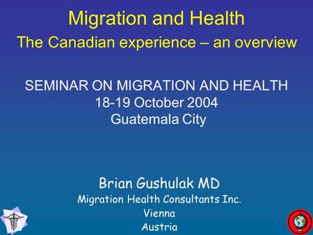 Migration and Health The Canadian experience – an overview SEMINAR ON MIGRATION AND HEALTH 18-19 October 2004 Guatemala City Brian Gushulak MD Migration.