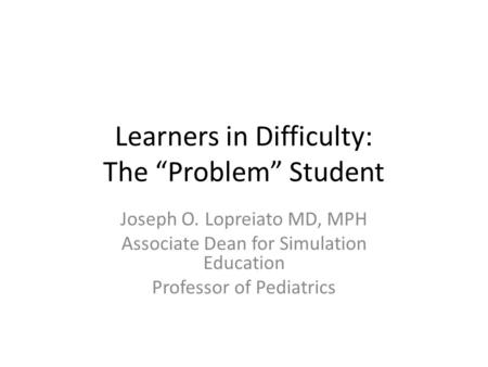 Learners in Difficulty: The “Problem” Student Joseph O. Lopreiato MD, MPH Associate Dean for Simulation Education Professor of Pediatrics.