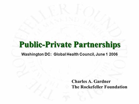 Public-Private Partnerships Washington DC: Global Health Council, June 1 2006 Charles A. Gardner The Rockefeller Foundation.