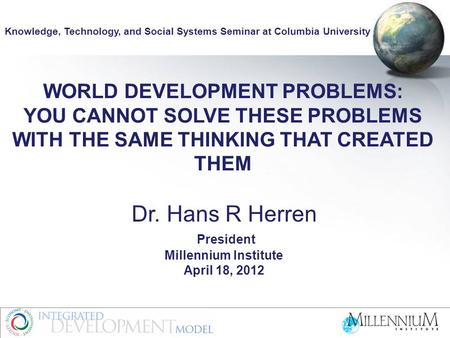 WORLD DEVELOPMENT PROBLEMS: YOU CANNOT SOLVE THESE PROBLEMS WITH THE SAME THINKING THAT CREATED THEM Dr. Hans R Herren President Millennium Institute April.