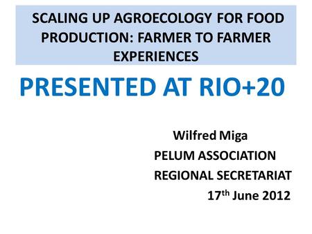 SCALING UP AGROECOLOGY FOR FOOD PRODUCTION: FARMER TO FARMER EXPERIENCES PRESENTED AT RIO+20 Wilfred Miga PELUM ASSOCIATION REGIONAL SECRETARIAT 17 th.