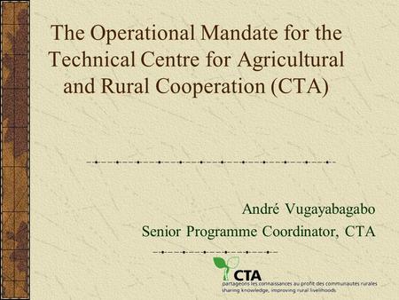 The Operational Mandate for the Technical Centre for Agricultural and Rural Cooperation (CTA) André Vugayabagabo Senior Programme Coordinator, CTA.