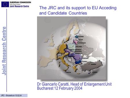 JRC – Brussels on 10.02.04 Dr Giancarlo Caratti, Head of Enlargement Unit Bucharest 12 February 2004 The JRC and its support to EU Acceding and Candidate.