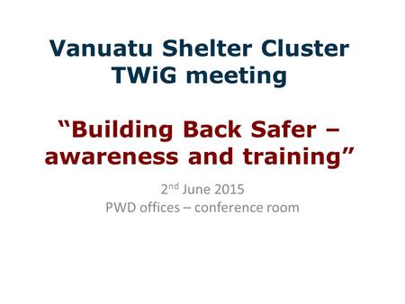 Vanuatu Shelter Cluster TWiG meeting “Building Back Safer – awareness and training” 2 nd June 2015 PWD offices – conference room.