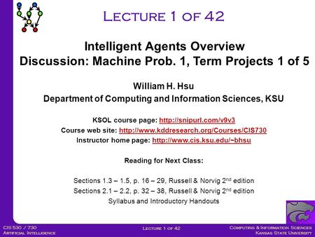 Computing & Information Sciences Kansas State University Lecture 1 of 42 CIS 530 / 730 Artificial Intelligence Lecture 1 of 42 William H. Hsu Department.