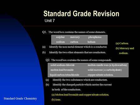 Standard Grade Revision Unit 7 Q1. The word box contains the names of some elements. sulphur mercury phosphorus sodiumcarbon helium (a)Identify the non-metal.