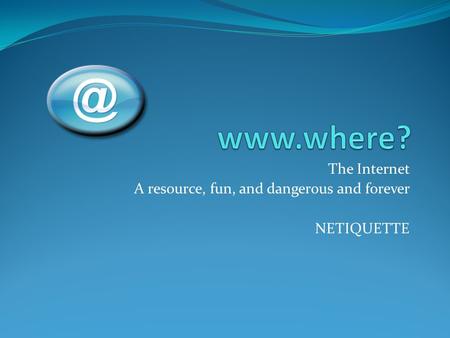 The Internet A resource, fun, and dangerous and forever NETIQUETTE.