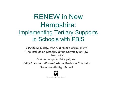 RENEW in New Hampshire: Implementing Tertiary Supports in Schools with PBIS JoAnne M. Malloy, MSW, Jonathon Drake, MSW The Institute on Disability at the.