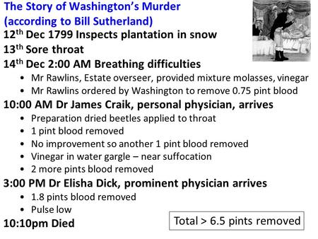 The Story of Washington’s Murder (according to Bill Sutherland) 12 th Dec 1799 Inspects plantation in snow 13 th Sore throat 14 th Dec 2:00 AM Breathing.