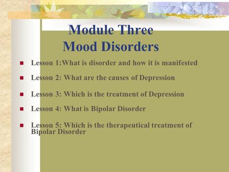 Module Three Mood Disorders Lesson 1:What is disorder and how it is manifested Lesson 2: What are the causes of Depression Lesson 3: Which is the treatment.