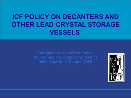 International Crystal Federation XVII Technical Exchange Conference Telfs, Austria – 9 October 2005 ICF POLICY ON DECANTERS AND OTHER LEAD CRYSTAL STORAGE.