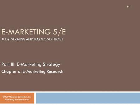 E-MARKETING 5/E JUDY STRAUSS AND RAYMOND FROST Part III: E-Marketing Strategy Chapter 6: E-Marketing Research ©2009 Pearson Education, Inc. Publishing.