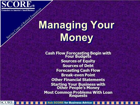 SCORE ® Counselors to America’s Small Business Service Corps of Retired Executives Managing Your Money Cash Flow Forecasting Begin with Four Budgets Sources.