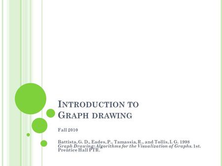 I NTRODUCTION TO G RAPH DRAWING Fall 2010 Battista, G. D., Eades, P., Tamassia, R., and Tollis, I. G. 1998 Graph Drawing: Algorithms for the Visualization.