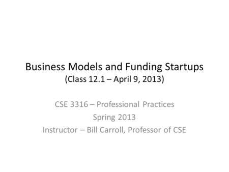 Business Models and Funding Startups (Class 12.1 – April 9, 2013) CSE 3316 – Professional Practices Spring 2013 Instructor – Bill Carroll, Professor of.