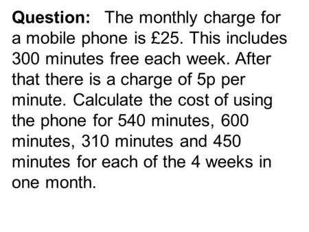 Question:The monthly charge for a mobile phone is £25. This includes 300 minutes free each week. After that there is a charge of 5p per minute. Calculate.