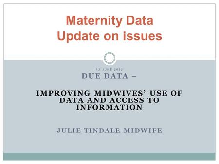 12 JUNE 2012 DUE DATA – IMPROVING MIDWIVES’ USE OF DATA AND ACCESS TO INFORMATION JULIE TINDALE-MIDWIFE Maternity Data Update on issues.