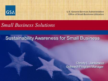 U.S. General Services Administration Office of Small Business Utilization Small Business Solutions Sustainability Awareness for Small Business Christy.