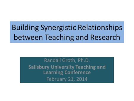 Building Synergistic Relationships between Teaching and Research Randall Groth, Ph.D. Salisbury University Teaching and Learning Conference February 21,