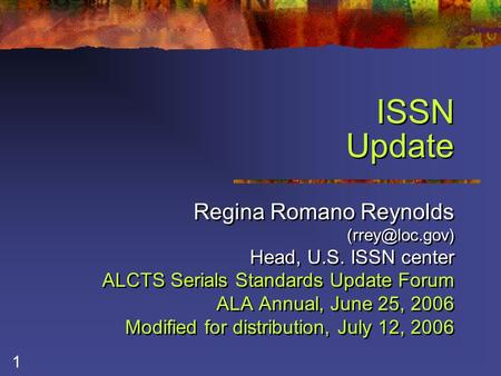 1 ISSN Update Regina Romano Reynolds Head, U.S. ISSN center ALCTS Serials Standards Update Forum ALA Annual, June 25, 2006 Modified for.