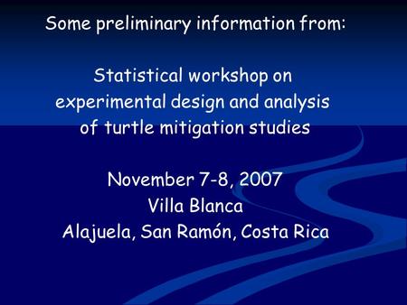 Some preliminary information from: Statistical workshop on experimental design and analysis of turtle mitigation studies November 7-8, 2007 Villa Blanca.