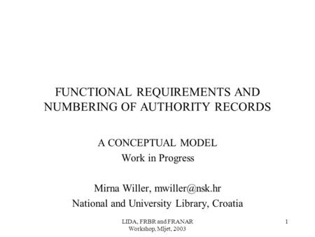 LIDA, FRBR and FRANAR Workshop, Mljet, 2003 1 FUNCTIONAL REQUIREMENTS AND NUMBERING OF AUTHORITY RECORDS A CONCEPTUAL MODEL Work in Progress Mirna Willer,