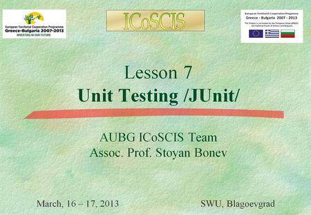 Lesson 7 Unit Testing /JUnit/ AUBG ICoSCIS Team Assoc. Prof. Stoyan Bonev March, 23 - 24, 2013 SWU, Blagoevgrad.