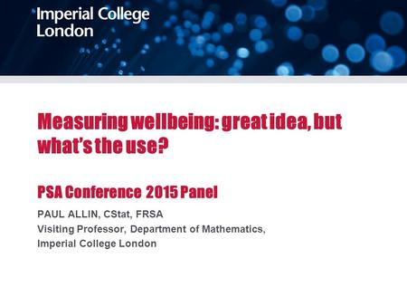 Measuring wellbeing: great idea, but what’s the use? PSA Conference 2015 Panel PAUL ALLIN, CStat, FRSA Visiting Professor, Department of Mathematics, Imperial.