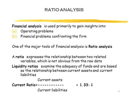 1 RATIO ANALYSIS Financial analysis is used primarily to gain insights into: (a)Operating problems (b)Financial problems confronting the firm One of the.