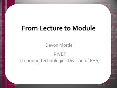 From Lecture to Module Devon Mordell RIVET (Learning Technologies Division of FHS)