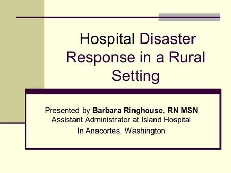 Hospital Disaster Response in a Rural Setting Presented by Barbara Ringhouse, RN MSN Assistant Administrator at Island Hospital In Anacortes, Washington.