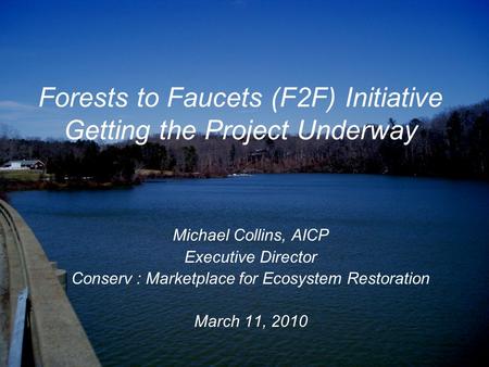 Forests to Faucets (F2F) Initiative Getting the Project Underway Michael Collins, AICP Executive Director Conserv : Marketplace for Ecosystem Restoration.