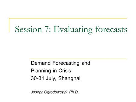 Session 7: Evaluating forecasts Demand Forecasting and Planning in Crisis 30-31 July, Shanghai Joseph Ogrodowczyk, Ph.D.