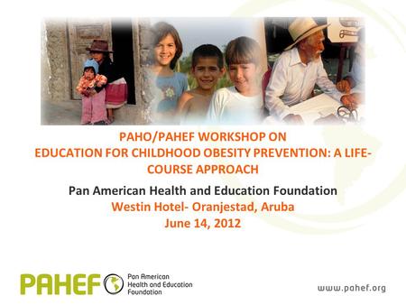 PAHO/PAHEF WORKSHOP ON EDUCATION FOR CHILDHOOD OBESITY PREVENTION: A LIFE- COURSE APPROACH Pan American Health and Education Foundation Westin Hotel- Oranjestad,