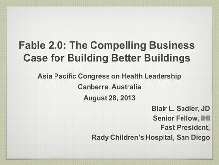 Fable 2.0: The Compelling Business Case for Building Better Buildings Asia Pacific Congress on Health Leadership Canberra, Australia August 28, 2013 Blair.