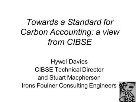 Towards a Standard for Carbon Accounting: a view from CIBSE Hywel Davies CIBSE Technical Director and Stuart Macpherson Irons Foulner Consulting Engineers.