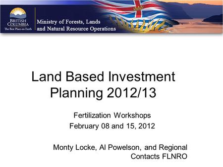 Fertilization Workshops February 08 and 15, 2012 Monty Locke, Al Powelson, and Regional Contacts FLNRO Land Based Investment Planning 2012/13.