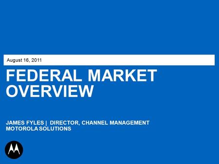 FEDERAL MARKET OVERVIEW August 16, 2011 JAMES FYLES | DIRECTOR, CHANNEL MANAGEMENT MOTOROLA SOLUTIONS.