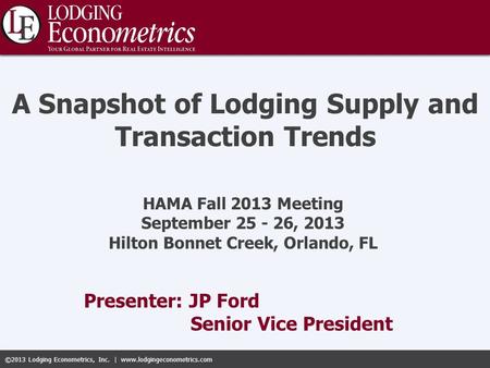 ©2013 Lodging Econometrics, Inc. | www.lodgingeconometrics.com Presenter: JP Ford Senior Vice President A Snapshot of Lodging Supply and Transaction Trends.