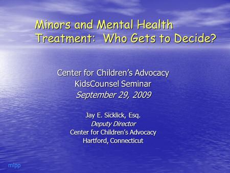 Minors and Mental Health Treatment: Who Gets to Decide? Center for Children’s Advocacy KidsCounsel Seminar September 29, 2009 Jay E. Sicklick, Esq. Deputy.