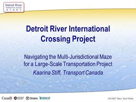 IAIA 2007, Seoul, South Korea Detroit River International Crossing Project Navigating the Multi-Jurisdictional Maze for a Large-Scale Transportation Project.