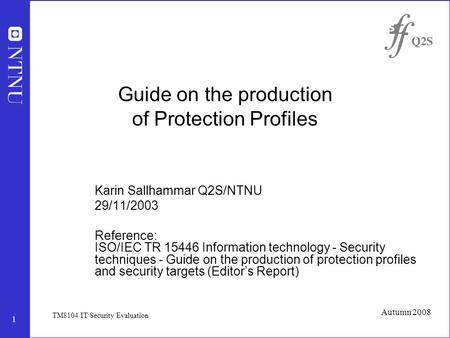 1 Autumn 2008 TM8104 IT Security Evaluation Guide on the production of Protection Profiles Karin Sallhammar Q2S/NTNU 29/11/2003 Reference: ISO/IEC TR 15446.