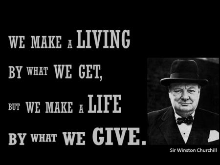 WE MAKE A LIVING BY WHAT WE GET, BUT WE MAKE A LIFE BY WHAT WE GIVE. Sir Winston Churchill.