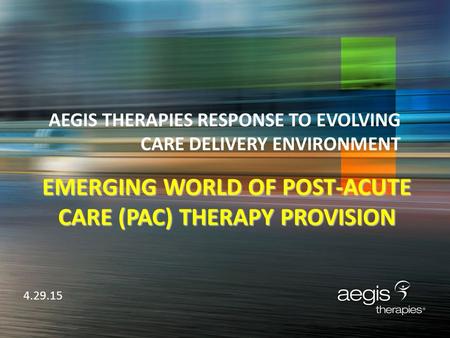 AEGIS THERAPIES RESPONSE TO EVOLVING CARE DELIVERY ENVIRONMENT 4.29.15 EMERGING WORLD OF POST-ACUTE CARE (PAC) THERAPY PROVISION.