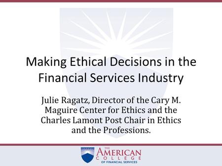 Making Ethical Decisions in the Financial Services Industry Julie Ragatz, Director of the Cary M. Maguire Center for Ethics and the Charles Lamont Post.