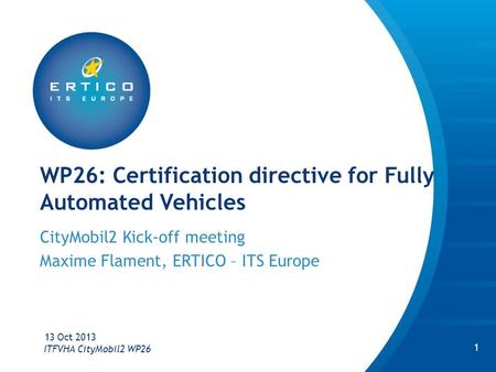 WP26: Certification directive for Fully Automated Vehicles CityMobil2 Kick-off meeting Maxime Flament, ERTICO – ITS Europe 13 Oct 2013 ITFVHA CityMobil2.