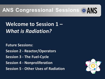 ANS Congressional Sessions Welcome to Session 1 – What is Radiation? Future Sessions: Session 2 - Reactor/Operators Session 3 - The Fuel-Cycle Session.