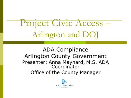 Project Civic Access – Arlington and DOJ ADA Compliance Arlington County Government Presenter: Anna Maynard, M.S. ADA Coordinator Office of the County.