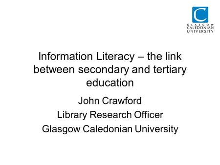 Information Literacy – the link between secondary and tertiary education John Crawford Library Research Officer Glasgow Caledonian University.